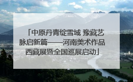中原丹青绽雪域 豫藏艺脉启新篇——河南美术作品西藏展暨全国巡展启动