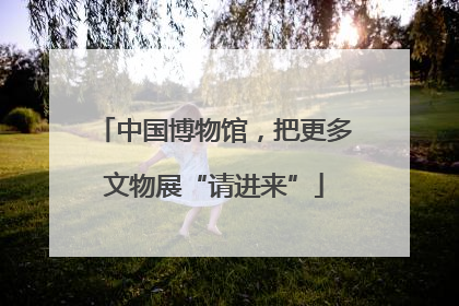 中国博物馆，把更多文物展“请进来”