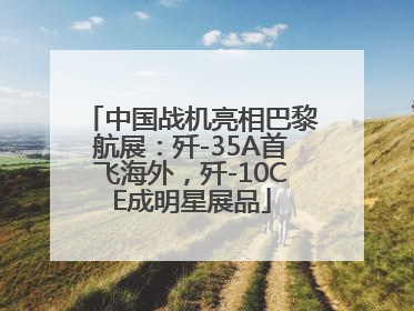 中国战机亮相巴黎航展：歼-35A首飞海外，歼-10CE成明星展品