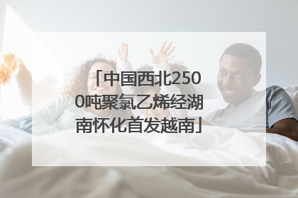 中国西北2500吨聚氯乙烯经湖南怀化首发越南