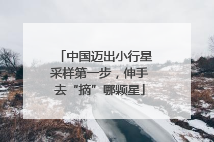 中国迈出小行星采样第一步，伸手去“摘”哪颗星