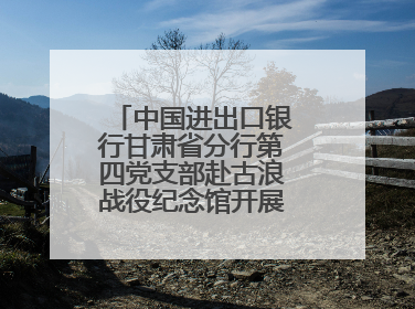 中国进出口银行甘肃省分行第四党支部赴古浪战役纪念馆开展主题党日活动