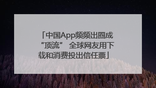 中国App频频出圈成“顶流” 全球网友用下载和消费投出信任票