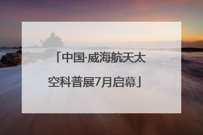 中国·威海航天太空科普展7月启幕