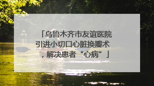 乌鲁木齐市友谊医院引进小切口心脏换瓣术，解决患者“心病”