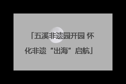五溪非遗园开园 怀化非遗“出海”启航