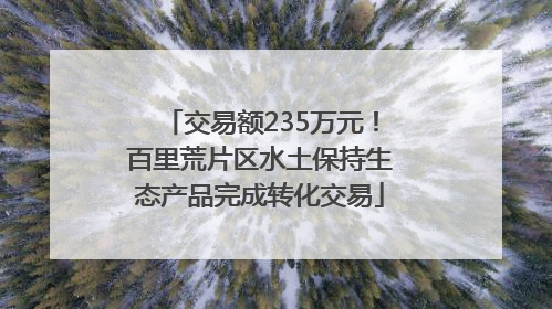 交易额235万元！百里荒片区水土保持生态产品完成转化交易