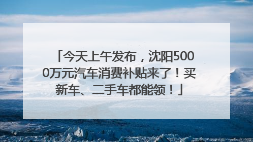 今天上午发布，沈阳5000万元汽车消费补贴来了！买新车、二手车都能领！