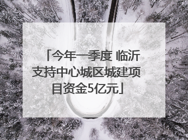 今年一季度 临沂支持中心城区城建项目资金5亿元