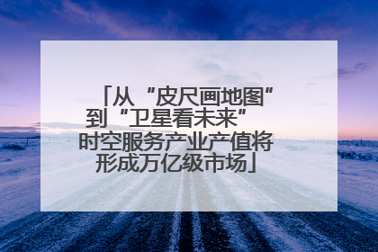从“皮尺画地图”到“卫星看未来” 时空服务产业产值将形成万亿级市场