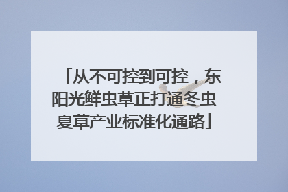 从不可控到可控，东阳光鲜虫草正打通冬虫夏草产业标准化通路
