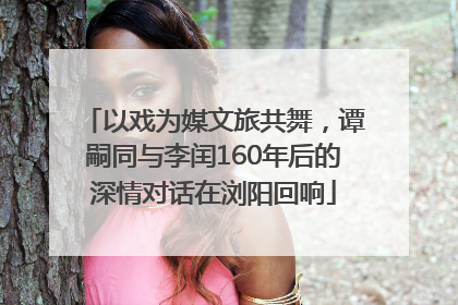 以戏为媒文旅共舞，谭嗣同与李闰160年后的深情对话在浏阳回响