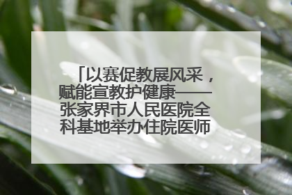 以赛促教展风采，赋能宣教护健康——张家界市人民医院全科基地举办住院医师健康宣教比赛