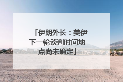 伊朗外长：美伊下一轮谈判时间地点尚未确定