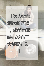 发力低度潮饮新赛道，成都市邛崃市发布三大战略行动