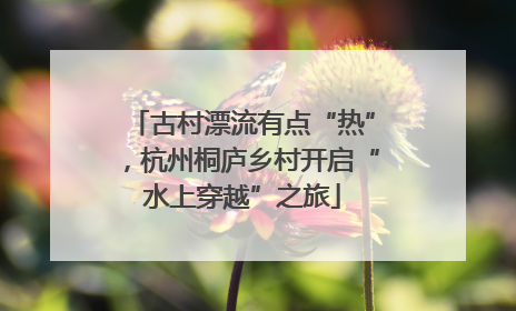 古村漂流有点“热”，杭州桐庐乡村开启“水上穿越”之旅