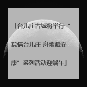 台儿庄古城将举行“粽情台儿庄 舟歌赋安康”系列活动迎端午