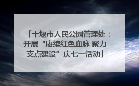 十堰市人民公园管理处：开展“赓续红色血脉 聚力支点建设”庆七一活动