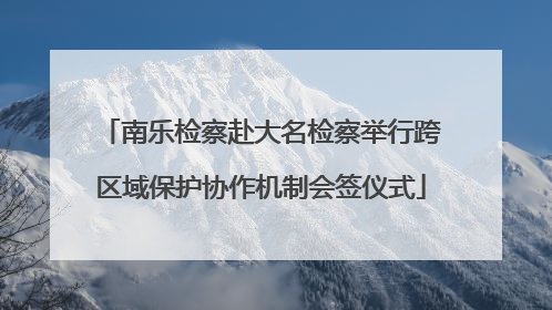 南乐检察赴大名检察举行跨区域保护协作机制会签仪式