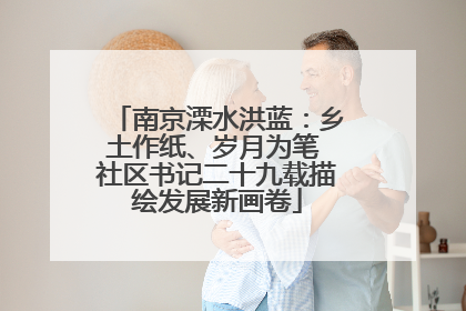 南京溧水洪蓝：乡土作纸、岁月为笔 社区书记二十九载描绘发展新画卷