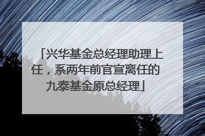 兴华基金总经理助理上任，系两年前官宣离任的九泰基金原总经理