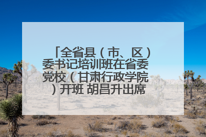 全省县（市、区）委书记培训班在省委党校（甘肃行政学院）开班 胡昌升出席开班式并讲话