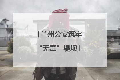 兰州公安筑牢“无毒”堤坝
