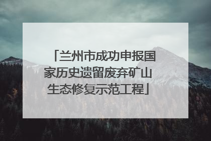 兰州市成功申报国家历史遗留废弃矿山生态修复示范工程