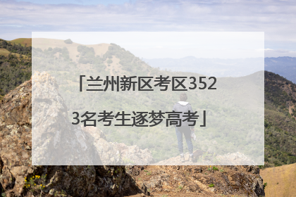 兰州新区考区3523名考生逐梦高考