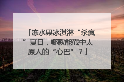 冻水果冰淇淋“杀疯”夏日，哪款能戳中太原人的“心巴”？