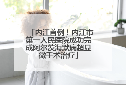 内江首例！内江市第一人民医院成功完成阿尔茨海默病超显微手术治疗