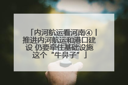 内河航运看河南④丨推进内河航运和港口建设 仍要牵住基础设施这个“牛鼻子”