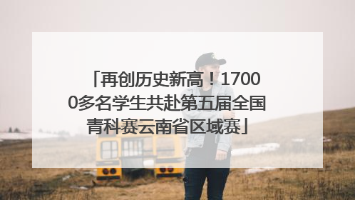 再创历史新高！17000多名学生共赴第五届全国青科赛云南省区域赛