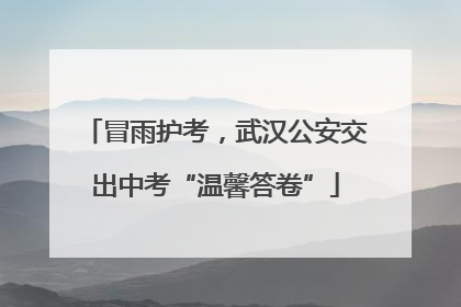 冒雨护考，武汉公安交出中考“温馨答卷”