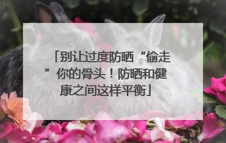别让过度防晒“偷走”你的骨头！防晒和健康之间这样平衡