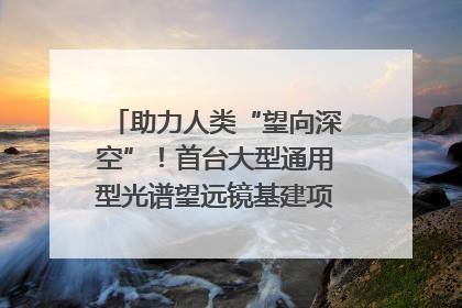 助力人类“望向深空”！首台大型通用型光谱望远镜基建项目破土动工