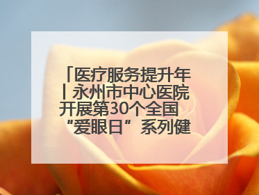 医疗服务提升年丨永州市中心医院开展第30个全国“爱眼日”系列健康促进活动