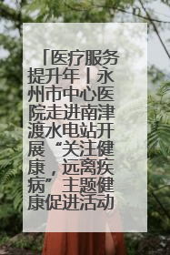 医疗服务提升年丨永州市中心医院走进南津渡水电站开展“关注健康，远离疾病”主题健康促进活动