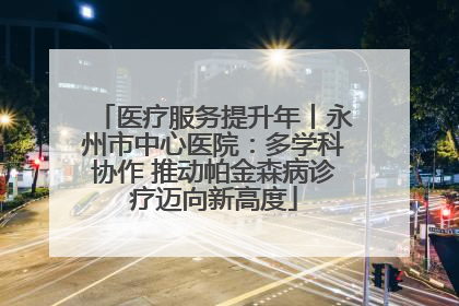医疗服务提升年丨永州市中心医院：多学科协作 推动帕金森病诊疗迈向新高度