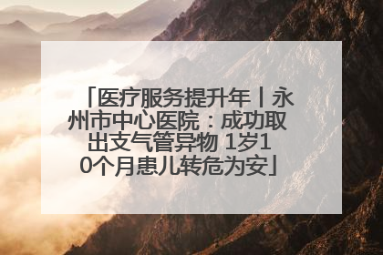 医疗服务提升年丨永州市中心医院：成功取出支气管异物 1岁10个月患儿转危为安