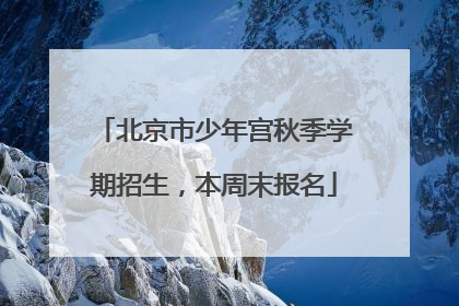 北京市少年宫秋季学期招生，本周末报名