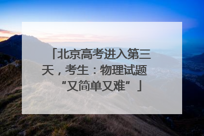 北京高考进入第三天，考生：物理试题“又简单又难”