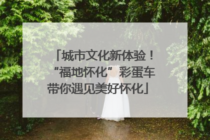 城市文化新体验！“福地怀化”彩蛋车带你遇见美好怀化