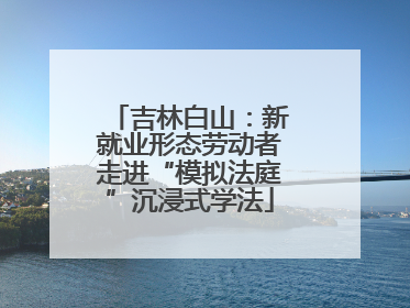 吉林白山：新就业形态劳动者走进“模拟法庭”沉浸式学法