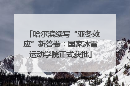 哈尔滨续写“亚冬效应”新答卷：国家冰雪运动学院正式获批