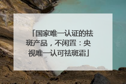 国家唯一认证的祛斑产品，不闲置：央视唯一认可祛斑霜