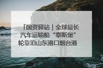 国资驿站｜全球最长汽车运输船“泰斯堡”轮靠泊山东港口烟台港；渤海最大油气平台完成浮托安装