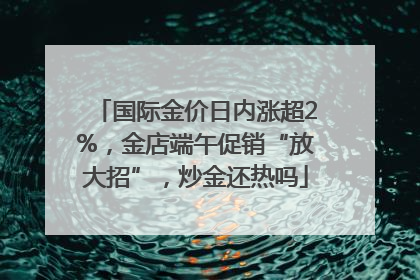 国际金价日内涨超2%，金店端午促销“放大招”，炒金还热吗