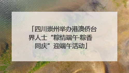 四川崇州举办港澳侨台界人士“粽情端午·粽香同庆”迎端午活动