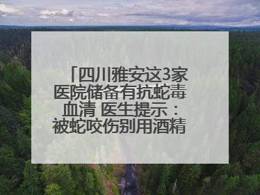 四川雅安这3家医院储备有抗蛇毒血清 医生提示：被蛇咬伤别用酒精冲洗伤口